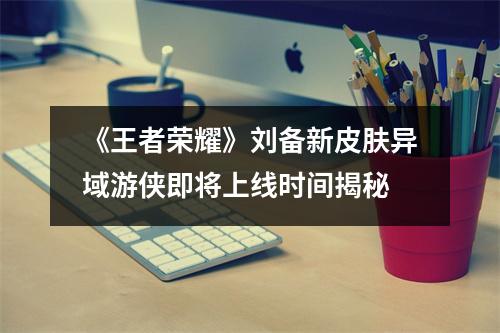 《王者荣耀》刘备新皮肤异域游侠即将上线时间揭秘